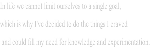 In life we cannot limit ourselves to a single goal, which is why I've decided to do the things I craved  and could fill my need for knowledge and experimentation.